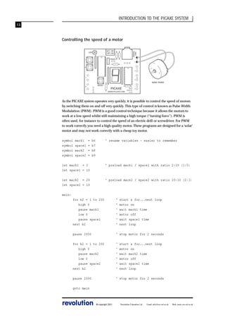 INTRODUCTION TO THE PICAXE SYSTEM
13

SERIAL
LINK

Controlling the speed of a motor
LDR

-

PIEZO

7

+
-

6

+
1

+
RESET

0

-

PICAXE
WWW.PICAXE.COM

0V
OUT7
V+

+

0

1

2

solar motor
3

As the PICAXE system operates very quickly, it is possible to control the speed of motors
by switching them on and off very quickly. This type of control is known as Pulse Width
Modulation (PWM). PWM is a good control technique because it allows the motors to
work at a low speed whilst still maintaining a high torque (“turning force”). PWM is
often used, for instance to control the speed of an electric drill or screwdriver. For PWM
to work correctly you need a high quality motor. These programs are designed for a ‘solar’
motor and may not work correctly with a cheap toy motor.
symbol
symbol
symbol
symbol

mark1
space1
mark2
space2

=
=
=
=

b6
b7
b8
b9

‘ rename variables - easier to remember

let mark1 = 2
let space1 = 10

‘ preload mark1 / space1 with ratio 2:10 (1:5)

let mark2 = 20
let space2 = 10

‘ preload mark2 / space2 with ratio 20:10 (2:1)

main:
for b2 = 1 to 200
high 0
pause mark1
low 0
pause space1
next b2

‘
‘
‘
‘
‘
‘

start a for...next loop
motor on
wait mark1 time
motor off
wait space1 time
next loop

pause 2000

‘ stop motor for 2 seconds

for b2 = 1 to 200
high 0
pause mark2
low 0
pause space2
next b2

‘
‘
‘
‘
‘
‘

pause 2000

‘ stop motor for 2 seconds

start a for...next loop
motor on
wait mark2 time
motor off
wait space2 time
next loop

goto main

revolution

© copyright 2001

Revolution Education Ltd.

Email: info@rev-ed.co.uk

Web: www.rev-ed.co.uk

 