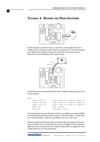 INTRODUCTION TO THE PICAXE SYSTEM
14

SERIAL
LINK

TUTORIAL 4 - BUZZERS AND PIEZO-SOUNDERS
LDR

-

PIEZO

7

+
-

6

+
1

+
-

RESET

0

PICAXE
WWW.PICAXE.COM

0V
OUT7
V+

+

0

1

black (-)
2

red (+)

buzzer

3

Buzzers will make a noise when they are connected to a power supply. This noise is
usually ‘fixed’ at one frequency and so buzzers can only make one ‘tone’. Piezo-sounders
use a different type of system to create noises, and can be used to create noises of
different tones by providing them with a ‘pulsed’ output.

red (+)

SERIAL
LINK

black (-)

LDR

-

PIEZO

7

+
-

6

+
-

1

0

+
-

RESET

PICAXE
WWW.PICAXE.COM

0V
OUT7
V+

+

0

1

2

3

The PICAXE system can automatically create noises of different frequencies by use of the
sound command.
main:
sound 6,(50,100)
sound 6,(100,100)
sound 6,(120,100)
pause 1000
goto main

‘
‘
‘
‘
‘

make
make
make
wait
loop

a sound on 6, freq 50, length 100
a sound on 6, freq 100, length 100
a sound on 6, freq 120, length 100
1 second
back to start

To test this program you must add a piezo sounder (not supplied, part number SPE002)
to the tutorial board. To do this solder the red wire to the hole marked ‘+’ and the black
wire to the hole marked ‘-‘ under the word PIEZO in the centre of the board.
The first number provides the pin number (on the tutorial board output pin 6 is used).
The next number is the tone, followed by the duration. The higher the tone number the
higher pitch the sound (note that some sounders cannot produce very high tones and so
number greater than 127 may not be heard).

revolution

© copyright 2001

Revolution Education Ltd.

Email: info@rev-ed.co.uk

Web: www.rev-ed.co.uk

 