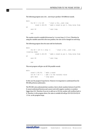 INTRODUCTION TO THE PICAXE SYSTEM
15

The following program uses a for…next loop to produce 120 different sounds.
main:
for b0 = 1 to 120
sound 6,(b0,50)

‘ start a for...next loop
‘ make a sound on pin 6, freq value from

next b0

‘ next loop

b0

end
The number stored in variable b0 increase by 1 in every loop (1-2-3 etc.) Therefore by
using the variable name b0 in the tone position, the note can be changed on each loop.
The following program does the same task but backwards.
main:
for b0 = 120 to 1 step -1
‘ start a for...next loop
(counting down)
sound 6,(b0,50) ‘ make a sound on pin 6, freq value from
b0
next b0
‘ next loop
end
This next program will give out all 256 possible sounds
main:
sound 6,(b0,50)
let b0 = b0 + 1
goto main

‘ make a sound
‘ add 1 to the varaible value
‘ loop again

In this case the program loops forever. However it is important to understand how the
PICAXE performs mathematics.
The PICAXE only understands byte numbers, that is whole numbers between 0 and 255.
It cannot understand fractions and cannot work with negative numbers or numbers
bigger than 255. Therefore if you try to add one to 255 the number will overflow back to
0. Therefore, in the program above, the value in variable b0 will go 252-253-254-255-01-2 etc. as the program loops.

revolution

© copyright 2001

Revolution Education Ltd.

Email: info@rev-ed.co.uk

Web: www.rev-ed.co.uk

 