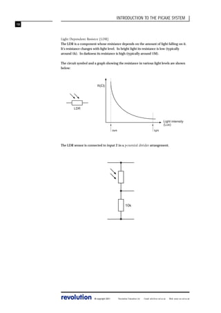 INTRODUCTION TO THE PICAXE SYSTEM
18

Light Dependent Resistor (LDR)
The LDR is a component whose resistance depends on the amount of light falling on it.
It’s resistance changes with light level. In bright light its resistance is low (typically
around 1k). In darkness its resistance is high (typically around 1M).
The circuit symbol and a graph showing the resistance in various light levels are shown
below:

R(W)

LDR

Light intensity
(Lux)
dark

light

The LDR sensor is connected to input 2 in a potential divider arrangement.

10k

revolution

© copyright 2001

Revolution Education Ltd.

Email: info@rev-ed.co.uk

Web: www.rev-ed.co.uk

 