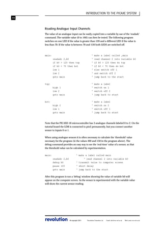 INTRODUCTION TO THE PICAXE SYSTEM
19

Reading Analogue Input Channels
The value of an analogue input can be easily copied into a variable by use of the ‘readadc’
command. The variable value (0 to 160) can then be tested. The following program
switches on one LED if the value is greater than 120 and a different LED if the value is
less than 70. If the value is between 70 and 120 both LEDS are switched off.

main:
readadc 2,b0
if b0 > 120 then top
if b0 < 70 then bot
low 1
low 2
goto main

‘
‘
‘
‘
‘
‘
‘

make a label called ‚main
read channel 2 into variable b0
if b0 > 120 then do top
if b0 < 70 then do bot
else switch off 1
and switch off 2
jump back to the start

high 1
low 2
goto main

‘
‘
‘
‘

make a label
switch on 1
switch off 2
jump back to start

high 2
low 1
goto main

‘
‘
‘
‘

make a label
switch on 2
switch off 1
jump back to start

top:

bot:

Note that the PICAXE-18 microcontroller has 3 analogue channels labeled 0 to 2. On the
tutorial board the LDR is connected to pin2 permanently, but you connect another
sensor to inputs 0 or 1.
When using analogue sensors it is often necessary to calculate the ‘threshold’ value
necessary for the program (ie the values 100 and 150 in the program above). The
debug command provides an easy way to see the ‘real-time’ value of a sensor, so that
the threshold value can be calculated by experimentation.
main:
readadc 2,b0
debug b0
pause 100
goto main

‘ make a label called main
‘ read channel 2 into variable b0
‘ transmit value to computer screen
‘ short delay
‘ jump back to the start

After this program is run a ‘debug’ window showing the value of variable b0 will
appear on the computer screen. As the sensor is experimented with the variable value
will show the current sensor reading.

revolution

© copyright 2001

Revolution Education Ltd.

Email: info@rev-ed.co.uk

Web: www.rev-ed.co.uk

 