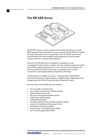 INTRODUCTION TO THE PICAXE SYSTEM
2

SE
LIN RIA
K L

M
O

.C
E

X

C

W
W

0

1

R

E

S

E

T

6

P

A

7

I
W C
.P A
I

X

E

O

LD

R

0
U V
T
7
V
+

3

P

IE

Z
O

2

1

0

THE PICAXE SYSTEM

The ‘PICAXE’ system is an easy-to-program microcontroller system that uses a simple
BASIC language, which most students can learn very quickly. The PICAXE system exploits
the unique characteristics of the new generation of low-cost ‘FLASH’ memory based
microcontrollers. These microcontrollers can be programmed over and over again
without the need for an expensive PIC programmer.
The power of the PICAXE system is its simplicity. No programmer, eraser
or complicated electronic system is required - the microcontroller is programmed (with a
simple ‘BASIC’ program or flowchart) via a 3-wire connection to the computers serial
port. The operational PICAXE circuit uses just 3 components and can be easily
constructed on a prototyping breadboard, strip-board or PCB design.
The PICAXE system is available in two types – 18 pin and 28 pin. The PICAXE-28
microcontroller provides 22 input/output pins - 8 digital outputs, 8 digital inputs and 4
analogue inputs. The PICAXE-18 system provides 8 outputs and 5 inputs.
The main features of the PICAXE system are as follows:
•
•
•
•
•
•
•
•
•
•
•

low-cost, simple to construct circuit
up to 8 inputs, 8 outputs and 4 analogue channels
rapid download via serial cable
free, easy to use Programming Editor software
simple to learn BASIC language
included flowchart editor
can also be programmed via Crocodile Technology software.
extensive free manuals and online support forum
tutorial board and tutorials available
infrared remote control upgrade pack available
servo controller upgrade pack available

revolution

© copyright 2001

Revolution Education Ltd.

Email: info@rev-ed.co.uk

Web: www.rev-ed.co.uk

 