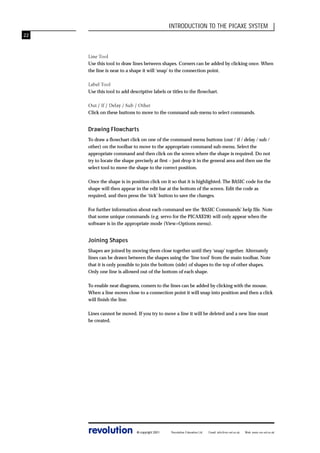 INTRODUCTION TO THE PICAXE SYSTEM
22

Line Tool
Use this tool to draw lines between shapes. Corners can be added by clicking once. When
the line is near to a shape it will ‘snap’ to the connection point.
Label Tool
Use this tool to add descriptive labels or titles to the flowchart.
Out / If / Delay / Sub / Other
Click on these buttons to move to the command sub-menu to select commands.

Drawing Flowcharts
To draw a flowchart click on one of the command menu buttons (out / if / delay / sub /
other) on the toolbar to move to the appropriate command sub-menu. Select the
appropriate command and then click on the screen where the shape is required. Do not
try to locate the shape precisely at first – just drop it in the general area and then use the
select tool to move the shape to the correct position.
Once the shape is in position click on it so that it is highlighted. The BASIC code for the
shape will then appear in the edit bar at the bottom of the screen. Edit the code as
required, and then press the ‘tick’ button to save the changes.
For further information about each command see the ‘BASIC Commands’ help file. Note
that some unique commands (e.g. servo for the PICAXE28) will only appear when the
software is in the appropriate mode (View>Options menu).

Joining Shapes
Shapes are joined by moving them close together until they ‘snap’ together. Alternately
lines can be drawn between the shapes using the ‘line tool’ from the main toolbar. Note
that it is only possible to join the bottom (side) of shapes to the top of other shapes.
Only one line is allowed out of the bottom of each shape.
To enable neat diagrams, comers to the lines can be added by clicking with the mouse.
When a line moves close to a connection point it will snap into position and then a click
will finish the line.
Lines cannot be moved. If you try to move a line it will be deleted and a new line must
be created.

revolution

© copyright 2001

Revolution Education Ltd.

Email: info@rev-ed.co.uk

Web: www.rev-ed.co.uk

 