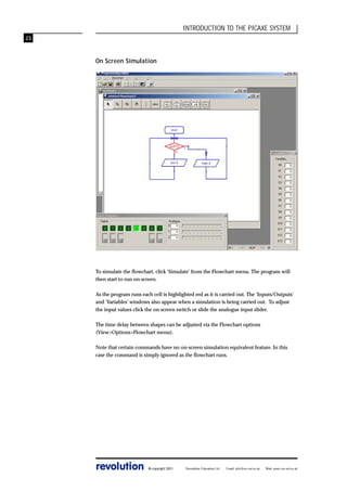 INTRODUCTION TO THE PICAXE SYSTEM
23

On Screen Simulation

To simulate the flowchart, click ‘Simulate’ from the Flowchart menu. The program will
then start to run on-screen.
As the program runs each cell is highlighted red as it is carried out. The ‘Inputs/Outputs’
and ‘Variables’ windows also appear when a simulation is being carried out. To adjust
the input values click the on-screen switch or slide the analogue input slider.
The time delay between shapes can be adjusted via the Flowchart options
(View>Options>Flowchart menu).
Note that certain commands have no on-screen simulation equivalent feature. In this
case the command is simply ignored as the flowchart runs.

revolution

© copyright 2001

Revolution Education Ltd.

Email: info@rev-ed.co.uk

Web: www.rev-ed.co.uk

 