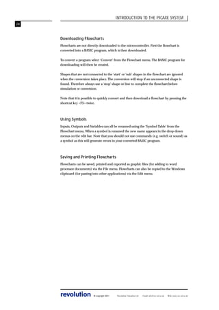 INTRODUCTION TO THE PICAXE SYSTEM
24

Downloading Flowcharts
Flowcharts are not directly downloaded to the microcontroller. First the flowchart is
converted into a BASIC program, which is then downloaded.
To convert a program select ‘Convert’ from the Flowchart menu. The BASIC program for
downloading will then be created.
Shapes that are not connected to the ‘start’ or ‘sub’ shapes in the flowchart are ignored
when the conversion takes place. The conversion will stop if an unconnected shape is
found. Therefore always use a ‘stop’ shape or line to complete the flowchart before
simulation or conversion.
Note that it is possible to quickly convert and then download a flowchart by pressing the
shortcut key <F5> twice.

Using Symbols
Inputs, Outputs and Variables can all be renamed using the ‘Symbol Table’ from the
Flowchart menu. When a symbol is renamed the new name appears in the drop-down
menus on the edit bar. Note that you should not use commands (e.g. switch or sound) as
a symbol as this will generate errors in your converted BASIC program.

Saving and Printing Flowcharts
Flowcharts can be saved, printed and exported as graphic files (for adding to word
processor documents) via the File menu. Flowcharts can also be copied to the Windows
clipboard (for pasting into other applications) via the Edit menu.

revolution

© copyright 2001

Revolution Education Ltd.

Email: info@rev-ed.co.uk

Web: www.rev-ed.co.uk

 