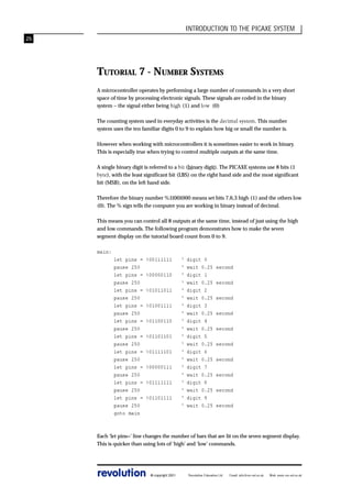 INTRODUCTION TO THE PICAXE SYSTEM
25

TUTORIAL 7 - NUMBER SYSTEMS
A microcontroller operates by performing a large number of commands in a very short
space of time by processing electronic signals. These signals are coded in the binary
system – the signal either being high (1) and low (0)
The counting system used in everyday activities is the decimal system. This number
system uses the ten familiar digits 0 to 9 to explain how big or small the number is.
However when working with microcontrollers it is sometimes easier to work in binary.
This is especially true when trying to control multiple outputs at the same time.
A single binary digit is referred to a bit (binary digit). The PICAXE systems use 8 bits (1
byte), with the least significant bit (LBS) on the right hand side and the most significant
bit (MSB), on the left hand side.
Therefore the binary number %11001000 means set bits 7,6,3 high (1) and the others low
(0). The % sign tells the computer you are working in binary instead of decimal.
This means you can control all 8 outputs at the same time, instead of just using the high
and low commands. The following program demonstrates how to make the seven
segment display on the tutorial board count from 0 to 9.
main:
let pins =
pause 250
let pins =
pause 250
let pins =
pause 250
let pins =
pause 250
let pins =
pause 250
let pins =
pause 250
let pins =
pause 250
let pins =
pause 250
let pins =
pause 250
let pins =
pause 250
goto main

%00111111
%00000110
%01011011
%01001111
%01100110
%01101101
%01111101
%00000111
%01111111
%01101111

‘
‘
‘
‘
‘
‘
‘
‘
‘
‘
‘
‘
‘
‘
‘
‘
‘
‘
‘
‘

digit 0
wait 0.25
digit 1
wait 0.25
digit 2
wait 0.25
digit 3
wait 0.25
digit 4
wait 0.25
digit 5
wait 0.25
digit 6
wait 0.25
digit 7
wait 0.25
digit 8
wait 0.25
digit 9
wait 0.25

second
second
second
second
second
second
second
second
second
second

Each ‘let pins=’ line changes the number of bars that are lit on the seven segment display.
This is quicker than using lots of ‘high’ and ‘low’ commands.

revolution

© copyright 2001

Revolution Education Ltd.

Email: info@rev-ed.co.uk

Web: www.rev-ed.co.uk

 