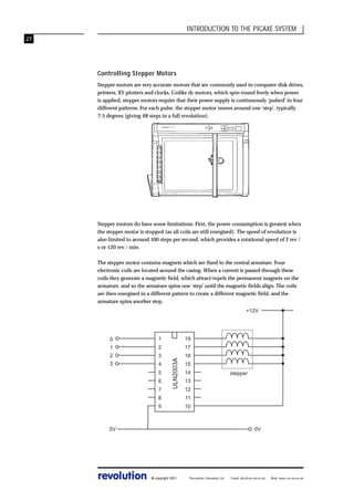 INTRODUCTION TO THE PICAXE SYSTEM
27

Controlling Stepper Motors
Stepper motors are very accurate motors that are commonly used in computer disk drives,
printers, XY plotters and clocks. Unlike dc motors, which spin round freely when power
is applied, stepper motors require that their power supply is continuously ‘pulsed’ in four
different patterns. For each pulse, the stepper motor moves around one ‘step’, typically
7.5 degrees (giving 48 steps in a full revolution).

Stepper motors do have some limitations. First, the power consumption is greatest when
the stepper motor is stopped (as all coils are still energised). The speed of revolution is
also limited to around 100 steps per second, which provides a rotational speed of 2 rev /
s or 120 rev / min.
The stepper motor contains magnets which are fixed to the central armature. Four
electronic coils are located around the casing. When a current is passed through these
coils they generate a magnetic field, which attract/repels the permanent magnets on the
armature, and so the armature spins one ‘step’ until the magnetic fields align. The coils
are then energised in a different pattern to create a different magnetic field, and the
armature spins another step.
+12V

1

19

1

2

17

2

3

16

3

4
5
6
7

ULN2003A

0

15
14
12

8

11

9

10

0V

revolution

stepper

13

0V

© copyright 2001

Revolution Education Ltd.

Email: info@rev-ed.co.uk

Web: www.rev-ed.co.uk

 