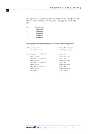 INTRODUCTION TO THE PICAXE SYSTEM
29

This program can also use a binary number that switches all of the output lines on and
off at the same time. The binary output number for each step is shown in the table
below:
Step
1
2
3
4
1

Binary Output
%00001010
%00001001
%00000101
%00000110
%00001010

Try changing the speed by altering the value of delay in the following program.
symbol delay = b0
let delay = 100

‘ define the variable
‘ set delay to 0.1s

main: let pins = %00001010
pause delay
let pins = %00001001
pause delay
let pins = %00000101
pause delay
let pins = %00000110
pause delay
goto main

‘
‘
‘
‘
‘
‘
‘
‘
‘

revolution

© copyright 2001

first step
pause for delay
next step
pause for delay
next step
pause for delay
next step
pause for delay
loop forever

Revolution Education Ltd.

Email: info@rev-ed.co.uk

Web: www.rev-ed.co.uk

 