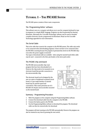 INTRODUCTION TO THE PICAXE SYSTEM
3

TUTORIAL 1 – THE PICAXE SYSTEM
The PICAXE system consists of three main components:

The ‘Programming Editor’ software
This software runs on a computer and allows you to use the computer keyboard to type
in programs in a simple BASIC language. Programs can also be generated by drawing
flowcharts. Alternately the ‘Crocodile Technology’ software may be used to simulate
complete electronic circuits, programmed via flowcharts. Please see the Crocodile
Technology appendix for more information.

The Serial Cable
This is the cable that connects the computer to the PICAXE system. The cable only needs
to be connected when downloading programs. It does not have to be connected when
the PICAXE is running because the program is permanently stored on the PICAXE chip –
even when the power supply is removed!
Two types of download cable are available - when using the tutorial board either cable
may be used - connected to the three pin header or the stereo jack socket.

The PICAXE chip and board
The PICAXE microcontroller chip ‘runs’
program that have been downloaded to it.
However the chip needs to be mounted on an
electronic board that provide connection to
the microcontroller chip.

SERIAL
LINK

red black
+6V 0V

LDR

The electronic board can be designed by the
user on a piece of stripboard or printed circuit
board, or a pre-made interface or tutorial
board may be used for speed and
convenience. This course presumes use of a
PICAXE-18 (18 pin) microcontroller mounted
on the tutorial board.

-

PIEZO

7

+
-

6

+
-

1

0

+
RESET

-

PICAXE
WWW.PICAXE.COM

0V
OUT7
V+

+

0

1

2

3

Summary - Programming Procedure
1.
2.
3.
4.

Write the program on the computer using the Programming Editor software.
Connect the download cable from the computer to the PICAXE.
Connect the battery pack to the PICAXE.
Use the Programming Editor software to download the program. The download
cable can then be removed after the download.

The program will start running on the PICAXE automatically. However the program can
also be restarted at any time by pressing the reset switch.

revolution

© copyright 2001

Revolution Education Ltd.

Email: info@rev-ed.co.uk

Web: www.rev-ed.co.uk

 