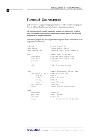 INTRODUCTION TO THE PICAXE SYSTEM
30

TUTORIAL 8 - SUB-PROCEDURES
A sub-procedure is a separate ‘mini-program’ that can be called from the main program.
Once the sub-procedure has been carried out the main program continues.
Sub-procedures are often used to separate the program into small sections to make it
easier to understand. Sub-procedures that complete common tasks can also be copied
from program to program to save time.
The following program uses two sub-procedures to separate the two main sections of the
program( ‘flash’ and ‘noise’).
symbol dp = 7
symbol buzzer = 6
symbol counter = b0

‘ rename output7 ‘dp’
‘ rename output6 ‘buzzer’
‘ define a counter using variable b0

main:
gosub flash
gosub noise
goto main

‘
‘
‘
‘

end

‘ end

make
call
call
loop

a label called ‘main’
the sub-procedure flash
the sub-procedure noise
back
of the main program

flash:
for counter = 1 to 25
high dp
pause 50
low dp
pause 50
next counter
return

‘
‘
‘
‘
‘
‘
‘
‘

noise:
high buzzer
pause 2000
low buzzer
return

‘ buzzer on
‘ wait 2 seconds
‘ buzzer off
‘ return from the sub-procedure

revolution

© copyright 2001

make a sub-procedure called flash
start a for…next loop
LED on
wait 0.05 second
LED off
wait 0.05 second
next loop
return from the sub-procedure

Revolution Education Ltd.

Email: info@rev-ed.co.uk

Web: www.rev-ed.co.uk

 