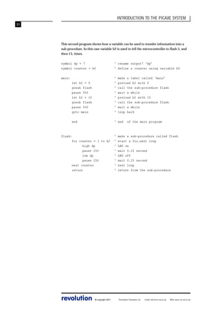 INTRODUCTION TO THE PICAXE SYSTEM
31

This second program shows how a variable can be used to transfer information into a
sub-procedure. In this case variable b2 is used to tell the microcontroller to flash 5, and
then 15, times.
symbol dp = 7
symbol counter = b0

‘ rename output7 ‘dp’
‘ define a counter using variable b0

main:
let b2 = 5
gosub flash
pause 500
let b2 = 15
gosub flash
pause 500
goto main

‘
‘
‘
‘
‘
‘
‘
‘

end

‘ end

flash:
for counter = 1 to b2
high dp
pause 250
low dp
pause 250
next counter
return

revolution

© copyright 2001

‘
‘
‘
‘
‘
‘
‘
‘

make a label called ‘main’
preload b2 with 5
call the sub-procedure flash
wait a while
preload b2 with 15
call the sub-procedure flash
wait a while
loop back
of the main program

make a sub-procedure called flash
start a for…next loop
LED on
wait 0.25 second
LED off
wait 0.25 second
next loop
return from the sub-procedure

Revolution Education Ltd.

Email: info@rev-ed.co.uk

Web: www.rev-ed.co.uk

 