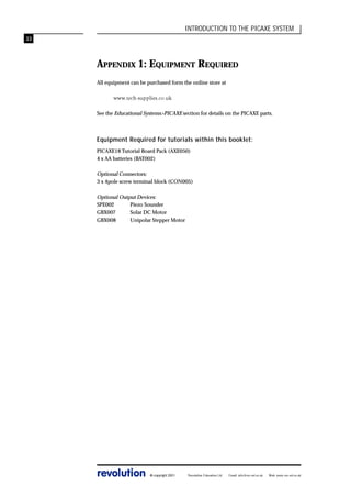 INTRODUCTION TO THE PICAXE SYSTEM
33

APPENDIX 1: EQUIPMENT REQUIRED
All equipment can be purchased form the online store at
www.tech-supplies.co.uk
See the Educational Systems>PICAXE section for details on the PICAXE parts.

Equipment Required for tutorials within this booklet:
PICAXE18 Tutorial Board Pack (AXE050)
4 x AA batteries (BAT002)

Optional Connectors:
3 x 4pole screw terminal block (CON005)
Optional Output Devices:
SPE002
Piezo Sounder
GBX007
Solar DC Motor
GBX008
Unipolar Stepper Motor

revolution

© copyright 2001

Revolution Education Ltd.

Email: info@rev-ed.co.uk

Web: www.rev-ed.co.uk

 