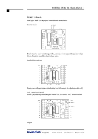INTRODUCTION TO THE PICAXE SYSTEM
4

PICAXE-18 Boards
Three types of PICAXE18 project / tutorial boards are available
Tutorial Board

SERIAL
LINK

red black
+6V 0V

LDR

-

PIEZO

7

+
-

6

+
-

1

0

+
RESET

-

PICAXE
WWW.PICAXE.COM

0V
OUT7
V+

+

0

1

2

3

This is a tutorial board containing switches, sensors, a seven segment display and output
drivers. This is the board described in these notes.
Standard Project Board

V2+

V1+
0

7

1

6

2

5

3

4

4

3

6

2

7

1

R

0
G

G
G

V1+

G

V2+

This is a project board that provides 8 digital (on/off) outputs via a darlington driver IC.
High Power Project Board
This is a project that provides 4 digital outputs (via FET drivers) and 2 reversible motor

V1+

V2+

0

motor B

1
2

motor A

3
4

3

6

2

7

1

R

0

G

G

outputs.

revolution

© copyright 2001

Revolution Education Ltd.

Email: info@rev-ed.co.uk

Web: www.rev-ed.co.uk

 