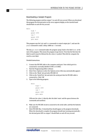 INTRODUCTION TO THE PICAXE SYSTEM
6

Downloading a Sample Program
The following program switches output 7 on and off every second. When you download
this program the decimal point on the seven segment display on the tutorial board
should flash on and off every second.
main:
high 7
pause 1000
low 7
pause 1000
goto main
This program uses the high and low commands to control output pin 7, and uses the
pause command to make a delay (1000 ms = 1 second).
The last goto main command makes the program ‘jump’ back to the label main: at the
start of the program. This means the program loops forever. Note that the first time the
label is used it must be followed by the colon (:) symbol. This tells the computer the
word is a new label.
Detailed instructions:
1.
1.
2.
3.
4.
5.

Connect the PICAXE cable to the computer serial port. Note which port it is
connected to (normally labelled COM1 or COM2).
Start the Programming Editor software.
Select View>Options to select the Options screen (this may automatically appear).
Click on the ‘Mode’ tab and select PICAXE-18
Click on the ‘Serial Port’ tab and select the serial port that the PICAXE cable is
connected to. Click ‘OK’
Type in the following program:
main:
high 7
pause 1000
low 7
pause 1000
goto main
(NB note the colon (:) directly after the label ‘main’ and the spaces between the
commands and numbers)

6.
7.

Make sure the PICAXE circuit is connected to the serial cable, and that the batteries
are connected.
Select PICAXE>Run. A download bar should appear as the program downloads.
When the download is complete the program should start running automatically –
the decimal point LED on output 7 should flash on and off every second.

revolution

© copyright 2001

Revolution Education Ltd.

Email: info@rev-ed.co.uk

Web: www.rev-ed.co.uk

 