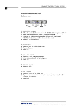 INTRODUCTION TO THE PICAXE SYSTEM
7

Windows Software Instructions
Toolbar short-cuts:

To download/run a program:
1. Check the download cable is connected to the PICAXE and the computer’s serial port
2. Check that the power supply / battery is connected to the PICAXE
3. Make sure the Programming Editor software is in the correct mode (look for
‘PICAXE-18’ in the statusbar at the bottom left of the screen).
4. Click Run (or the toolbar icon)

To save a program:
1. Click File - Save As... (or the toolbar icon)
2. Type in a filename
3. Click <OK>

To open a saved program:
1. Click File - Open... (or the toolbar icon)
2. Select a filename from the list by clicking on it
3. Click <OK>

To start a new program:
1. Click File - New

To print a program:
1. Click File - Print... (or the toolbar icon)
2. If you want each program line printed to have a number, make sure the ‘Print Line
Numbers’ box is checked
3. Click <OK>

revolution

© copyright 2001

Revolution Education Ltd.

Email: info@rev-ed.co.uk

Web: www.rev-ed.co.uk

 