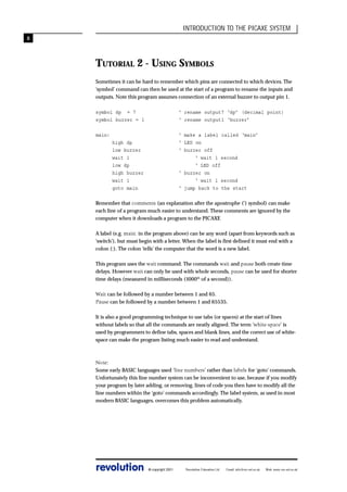INTRODUCTION TO THE PICAXE SYSTEM
8

TUTORIAL 2 - USING SYMBOLS
Sometimes it can be hard to remember which pins are connected to which devices. The
‘symbol’ command can then be used at the start of a program to rename the inputs and
outputs. Note this program assumes connection of an external buzzer to output pin 1.
symbol dp = 7
symbol buzzer = 1

‘ rename output7 ‘dp’ (decimal point)
‘ rename output1 ‘buzzer’

main:

‘ make a label called ‘main’
‘ LED on
‘ buzzer off
‘ wait 1 second
‘ LED off
‘ buzzer on
‘ wait 1 second
‘ jump back to the start

high dp
low buzzer
wait 1
low dp
high buzzer
wait 1
goto main

Remember that comments (an explanation after the apostrophe (‘) symbol) can make
each line of a program much easier to understand. These comments are ignored by the
computer when it downloads a program to the PICAXE
A label (e.g. main: in the program above) can be any word (apart from keywords such as
‘switch’), but must begin with a letter. When the label is first defined it must end with a
colon (:). The colon ‘tells’ the computer that the word is a new label.
This program uses the wait command. The commands wait and pause both create time
delays. However wait can only be used with whole seconds, pause can be used for shorter
time delays (measured in milliseconds (1000th of a second)).
Wait can be followed by a number between 1 and 65.
Pause can be followed by a number between 1 and 65535.
It is also a good programming technique to use tabs (or spaces) at the start of lines
without labels so that all the commands are neatly aligned. The term ‘white-space’ is
used by programmers to define tabs, spaces and blank lines, and the correct use of whitespace can make the program listing much easier to read and understand.

Note:
Some early BASIC languages used ‘line numbers’ rather than labels for ‘goto’ commands.
Unfortunately this line number system can be inconvenient to use, because if you modify
your program by later adding, or removing, lines of code you then have to modify all the
line numbers within the ‘goto’ commands accordingly. The label system, as used in most
modern BASIC languages, overcomes this problem automatically.

revolution

© copyright 2001

Revolution Education Ltd.

Email: info@rev-ed.co.uk

Web: www.rev-ed.co.uk

 