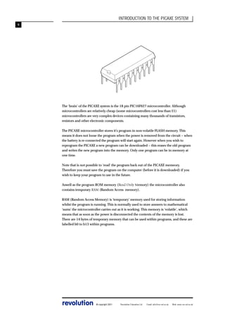 INTRODUCTION TO THE PICAXE SYSTEM
9

The ‘brain’ of the PICAXE system is the 18 pin PIC16F627 microcontroller. Although
microcontrollers are relatively cheap (some microcontrollers cost less than £1)
microcontrollers are very complex devices containing many thousands of transistors,
resistors and other electronic components.
The PICAXE microcontroller stores it’s program in non-volatile FLASH memory. This
means it does not loose the program when the power is removed from the circuit – when
the battery is re-connected the program will start again. However when you wish to
reprogram the PICAXE a new program can be downloaded – this erases the old program
and writes the new program into the memory. Only one program can be in memory at
one time.
Note that is not possible to ‘read’ the program back out of the PICAXE memeory.
Therefore you must save the program on the computer (before it is downloaded) if you
wish to keep your program to use in the future.
Aswell as the program ROM memory (Read Only Memory) the microcontroller also
contains temporary RAM (Random Access memory).
RAM (Random Access Memory) is ‘temporary’ memory used for storing information
whilst the program is running. This is normally used to store answers to mathematical
‘sums’ the microcontroller carries out as it is working. This memory is ‘volatile’, which
means that as soon as the power is disconnected the contents of the memory is lost.
There are 14 bytes of temporary memory that can be used within programs, and these are
labelled b0 to b13 within programs.

revolution

© copyright 2001

Revolution Education Ltd.

Email: info@rev-ed.co.uk

Web: www.rev-ed.co.uk

 