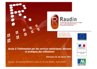 Accès à l’Information par des services numériques:
        discours et pratiques des utilisateurs

                                 Séminaire du 18 Janvier 2011

Equipe : M.Caterina MANES GALLO, Bruno BONU, Hani QOBT
 