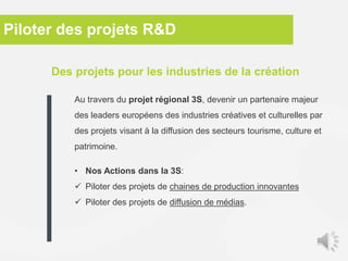 Des projets pour les industries de la création
Au travers du projet régional 3S, devenir un partenaire majeur
des leaders européens des industries créatives et culturelles par
des projets visant à la diffusion des secteurs tourisme, culture et
patrimoine.
• Nos Actions dans la 3S:
 Piloter des projets de chaines de production innovantes
 Piloter des projets de diffusion de médias.
Piloter des projets R&D
 