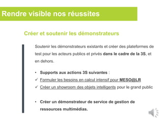 Créer et soutenir les démonstrateurs
Soutenir les démonstrateurs existants et créer des plateformes de
test pour les acteurs publics et privés dans le cadre de la 3S, et
en dehors.
• Supports aux actions 3S suivantes :
 Formuler les besoins en calcul intensif pour MESO@LR
 Créer un showroom des objets intelligents pour le grand public
• Créer un démonstrateur de service de gestion de
ressources multimédias.
Rendre visible nos réussites
 