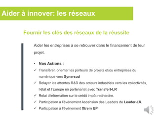 Fournir les clés des réseaux de la réussite
Aider les entreprises à se retrouver dans le financement de leur
projet.
• Nos Actions :
 Transférer, orienter les porteurs de projets et/ou entreprises du
numérique vers Synersud
 Relayer les attentes R&D des acteurs industriels vers les collectivités,
l’état et l’Europe en partenariat avec Transfert-LR
 Relai d’information sur le crédit impôt recherche.
 Participation à l’évènement Ascension des Leaders de Leader-LR.
 Participation à l’évènement Xtrem UP
Aider à innover: les réseaux
 