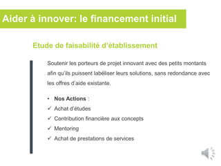 Etude de faisabilité d’établissement
Soutenir les porteurs de projet innovant avec des petits montants
afin qu’ils puissent labéliser leurs solutions, sans redondance avec
les offres d’aide existante.
• Nos Actions :
 Achat d’études
 Contribution financière aux concepts
 Mentoring
 Achat de prestations de services
Aider à innover: le financement initial
 