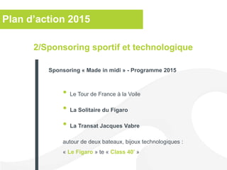 Plan d’action 2015
• Le Tour de France à la Voile
• La Solitaire du Figaro
• La Transat Jacques Vabre
autour de deux bateaux, bijoux technologiques :
« Le Figaro » te « Class 40’ »
2/Sponsoring sportif et technologique
Sponsoring « Made in midi » - Programme 2015
 