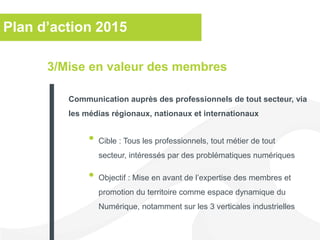 Plan d’action 2015
• Cible : Tous les professionnels, tout métier de tout
secteur, intéressés par des problématiques numériques
• Objectif : Mise en avant de l’expertise des membres et
promotion du territoire comme espace dynamique du
Numérique, notamment sur les 3 verticales industrielles
3/Mise en valeur des membres
Communication auprès des professionnels de tout secteur, via
les médias régionaux, nationaux et internationaux
 