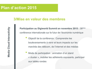 Plan d’action 2015
• Objectif de la conférence : Comprendre les
bouleversements à venir et leurs impacts sur les
marchés des télécom, de l’internet et des médias
• Mode de participation : animation d’un stand
« cluster », mobilier les adhérents exposants, participer
aux tables rondes
3/Mise en valeur des membres
Participation au Digiworld Summit en novembre 2015 : 36ème
conférence internationale sur le futur de l’économie numérique
MediaCloudInteractivity
 