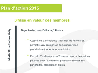 Plan d’action 2015
• Objectif de la conférence : Stimuler les rencontres,
permettre aux entreprises de présenter leurs
produits/services et leurs savoir-faire
• Format : Rendez-vous de 2 heures dans un lieu unique
privatisé pour l’événement, possibilité d’inviter des
partenaires, prospects et clients
3/Mise en valeur des membres
Organisation de « Petits déj’ démo »
MediaCloudInteractivity
 