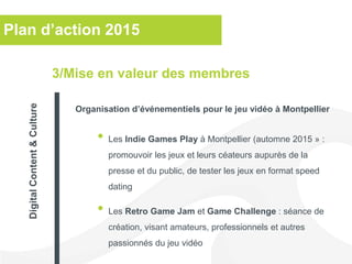 Plan d’action 2015
• Les Indie Games Play à Montpellier (automne 2015 » :
promouvoir les jeux et leurs céateurs aupurès de la
presse et du public, de tester les jeux en format speed
dating
• Les Retro Game Jam et Game Challenge : séance de
création, visant amateurs, professionnels et autres
passionnés du jeu vidéo
3/Mise en valeur des membres
Organisation d’événementiels pour le jeu vidéo à Montpellier
DigitalContent&Culture
 