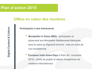 Plan d’action 2015
• Montpellier In Game (MIG) : participation et
partenariat ave Montpellier Méditerranée Métropole,
dans le cadre du Digiworld Summit : mise en avant de
nos compétences.
• European Indie Game Days à Paris (fin novembre
2015) : pitchs de projets et retours d’expérience de
créateurs internationaux
3/Mise en valeur des membres
Participation à des événements
DigitalContent&Culture
 