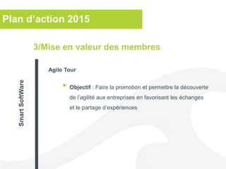 Plan d’action 2015
• Objectif : Faire la promotion et permettre la découverte
de l’agilité aux entreprises en favorisant les échanges
et le partage d’expériences
3/Mise en valeur des membres
Agile Tour
SmartSoftWare
 