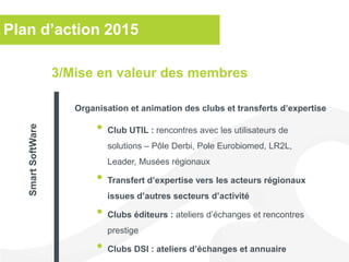Plan d’action 2015
• Club UTIL : rencontres avec les utilisateurs de
solutions – Pôle Derbi, Pole Eurobiomed, LR2L,
Leader, Musées régionaux
• Transfert d’expertise vers les acteurs régionaux
issues d’autres secteurs d’activité
• Clubs éditeurs : ateliers d’échanges et rencontres
prestige
• Clubs DSI : ateliers d’échanges et annuaire
3/Mise en valeur des membres
Organisation et animation des clubs et transferts d’expertise
SmartSoftWare
 
