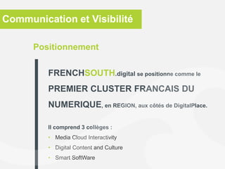 Positionnement
FRENCHSOUTH.digital se positionne comme le
PREMIER CLUSTER FRANCAIS DU
NUMERIQUE, en REGION, aux côtés de DigitalPlace.
Il comprend 3 collèges :
• Media Cloud Interactivity
• Digital Content and Culture
• Smart SoftWare
Communication et Visibilité
 