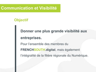Objectif
Donner une plus grande visibilité aux
entreprises.
Pour l’ensemble des membres du
FRENCHSOUTH.digital, mais également
l’intégralité de la filière régionale du Numérique.
Communication et Visibilité
 