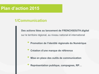 Plan d’action 2015
• Promotion de l’identité régionale du Numérique
• Création d’une marque de référence
• Mise en place des outils de communication
• Représentation publique, campagnes, RP…
1/Communication
Des actions liées au lancement de FRENCHSOUTH.digital
sur le territoire régional, au niveau national et international
 
