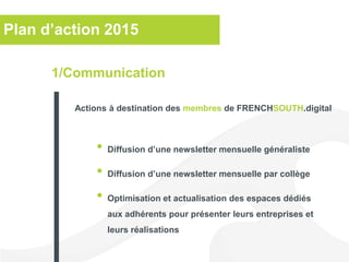 Plan d’action 2015
• Diffusion d’une newsletter mensuelle généraliste
• Diffusion d’une newsletter mensuelle par collège
• Optimisation et actualisation des espaces dédiés
aux adhérents pour présenter leurs entreprises et
leurs réalisations
1/Communication
Actions à destination des membres de FRENCHSOUTH.digital
 
