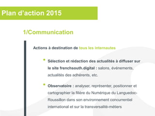 Plan d’action 2015
• Sélection et rédaction des actualités à diffuser sur
le site frenchsouth.digital : salons, événements,
actualités des adhérents, etc.
• Observatoire : analyser, représenter, positionner et
cartographier la filière du Numérique du Languedoc-
Roussillon dans son environnement concurrentiel
international et sur la transversalité-métiers
1/Communication
Actions à destination de tous les internautes
 