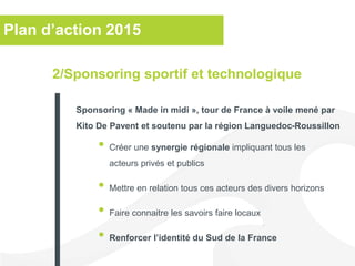 Plan d’action 2015
• Créer une synergie régionale impliquant tous les
acteurs privés et publics
• Mettre en relation tous ces acteurs des divers horizons
• Faire connaitre les savoirs faire locaux
• Renforcer l’identité du Sud de la France
2/Sponsoring sportif et technologique
Sponsoring « Made in midi », tour de France à voile mené par
Kito De Pavent et soutenu par la région Languedoc-Roussillon
 