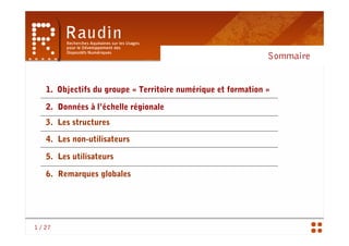 Sommaire


    1. Objectifs du groupe « Territoire numérique et formation »

    2. Données à l’échelle régionale
    3. Les structures

    4. Les non-utilisateurs

    5. Les utilisateurs

    6. Remarques globales




1 / 27
 