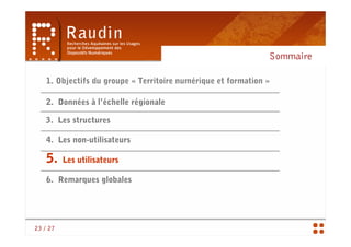 Sommaire

    1. Objectifs du groupe « Territoire numérique et formation »

    2. Données à l’échelle régionale

   3. Les structures

    4. Les non-utilisateurs

    5.    Les utilisateurs

    6. Remarques globales




23 / 27
 