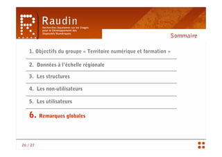 Sommaire

    1. Objectifs du groupe « Territoire numérique et formation »

    2. Données à l’échelle régionale

   3. Les structures

    4. Les non-utilisateurs

   5. Les utilisateurs

    6. Remarques globales


26 / 27
 