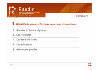 Sommaire

   1. Objectifs du groupe « Territoire numérique et formation »
    2. Données à l’échelle régionale
    3. Les structures

    4. Les non-utilisateurs

    5. Les utilisateurs

    6. Remarques globales




2 / 27
 