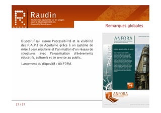 Remarques globales


    Dispositif qui assure l’accessibilité et la visibilité
    des P.A.P.I en Aquitaine grâce à un système de
    mise à jour régulière et l’animation d’un réseau de
    structures avec l’organisation d’événements
    éducatifs, culturels et de service au public.
    Lancement du dispositif : ANFORA




                                                               A ce jour …




27 / 27
 