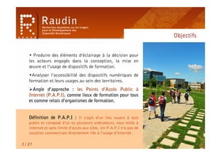 Objectifs


    • Produire des éléments d’éclairage à la décision pour
    les acteurs engagés dans la conception, la mise en
    œuvre et l’usage de dispositifs de formation.
    •Analyser l’accessibilité des dispositifs numériques de
    formation et leurs usages au sein des territoires.
    Angle d’approche : les Points d’Accès Public à
    Internet (P.A.P.I), comme lieux de formation pour tous
    et comme relais d’organismes de formation.


    Définition de P.A.P.I : Il s’agit d’un lieu ouvert à tout
    public et composé d’un ou plusieurs ordinateurs, tous reliés à
    Internet et sans limite d’accès aux sites. Un P.A.P.I n’a pas de
    vocation commerciale directement liée à l’usage d’Internet.

3 / 27
 