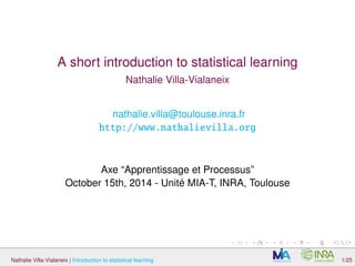 A short introduction to statistical learning 
Nathalie Villa-Vialaneix 
nathalie.villa@toulouse.inra.fr 
http://www.nathalievilla.org 
Axe “Apprentissage et Processus” 
October 15th, 2014 - Unité MIA-T, INRA, Toulouse 
Nathalie Villa-Vialaneix | Introduction to statistical learning 1/25 
 