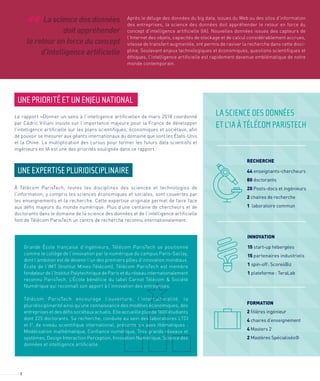 2
Après le déluge des données du big data, issues du Web ou des silos d’information
des entreprises, la science des données doit appréhender le retour en force du
concept d’intelligence artificielle (IA). Nouvelles données issues des capteurs de
l’Internet des objets, capacités de stockage et de calcul considérablement accrues,
vitesse de transfert augmentée, ont permis de raviver la recherche dans cette disci-
pline. Soulevant enjeux technologiques et économiques, questions scientifiques et
éthiques, l’intelligence artificielle est rapidement devenue emblématique de notre
monde contemporain.
UNE PRIORITÉ ET UN ENJEU NATIONAL
Le rapport «Donner un sens à l’intelligence artificielle» de mars 2018 coordonné
par Cédric Villani insiste sur l’importance majeure pour la France de développer
l’intelligence artificielle sur les plans scientifiques, économiques et sociétaux, afin
de pouvoir se mesurer aux géants internationaux du domaine que sont les États-Unis
et la Chine. La multiplication des cursus pour former les futurs data scientists et
ingénieurs en IA est une des priorités soulignée dans ce rapport.
À Télécom ParisTech, toutes les disciplines des sciences et technologies de
l’information, y compris les sciences économiques et sociales, sont couvertes par
les enseignements et la recherche. Cette expertise originale permet de faire face
aux défis majeurs du monde numérique. Plus d’une centaine de chercheurs et de
doctorants dans le domaine de la science des données et de l’intelligence artificielle
font de Télécom ParisTech un centre de recherche reconnu internationalement.
UNE EXPERTISE PLURIDISCIPLINAIRE
La science des données
doit appréhender
le retour en force du concept
d’intelligence artiﬁcielle
“
RECHERCHE
44 enseignants-chercheurs
80 doctorants
20 Posts-docs et ingénieurs
2 chaires de recherche
1 laboratoire commun
INNOVATION
15 start-up hébergées
15 partenaires industriels
1 spin-off: Score4Biz
1 plateforme : TeraLab
FORMATION
2 ﬁlières ingénieur
4 chaires d’enseignement
4 Masters 2
2 Mastères Spécialisés®
Grande École française d’ingénieurs, Télécom ParisTech se positionne
comme le collège de l’innovation par le numérique du campus Paris-Saclay,
dont l’ambition est de devenir l’un des premiers pôles d’innovation mondiaux.
École de l’IMT (Institut Mines-Télécom), Télécom ParisTech est membre
fondateur de l’Institut Polytechnique de Paris et du réseau internationalement
reconnu ParisTech. L’École bénéficie du label Carnot Télécom & Société
Numérique qui reconnaît son apport à l’innovation des entreprises.
Télécom ParisTech encourage l’ouverture, l’interculturalité, la
pluridisciplinarité ainsi qu’une connaissance des modèles économiques, des
entreprises et des défis sociétaux actuels. Elle accueille plus de 1600 étudiants
dont 225 doctorants. Sa recherche, conduite au sein des laboratoires LTCI
et I3
, de niveau scientifique international, présente six axes thématiques :
Modélisation mathématique, Confiance numérique, Très grands réseaux et
systèmes, Design Interaction Perception, Innovation Numérique, Science des
données et intelligence artificielle.
LA SCIENCE DES DONNÉES
ET L’IA À TÉLÉCOM PARISTECH
 