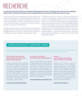 3
RECHERCHE
L’axe Science des données et intelligence artificielle s’intéresse aux
fondements de la gestion et de l’analyse des données sous toutes
leurs formes (massives, complexes, hétérogènes, incertaines…)
et de leurs applications concrètes dans des domaines majeurs
comme la santé, l’industrie, les services en ligne, l’énergie, la
banque et l’assurance, la cybersécurité.
Les deux principaux défis actuels de cet axe sont d’une part, le
passage à l’échelle, la maîtrise de la complexité et l’explicabilité
des algorithmes et d’autre part, la mise à profit de la dimension
multidisciplinaire alliant méthodes, technologies et usages.
Le dynamisme de cet axe repose sur l’expertise des équipes de
recherche en statistiques, mathématiques et informatique ainsi
qu’en sciences économiques et sociales. Il crée un cadre d’échange
ouvert sur le monde socio-économique autour d’enjeux variés :
apprentissage statistique, gestion et fouille de données massives,
traitement des signaux, reconnaissance d’image, maintenance
prédictive, systèmes de recommandation, détection d’anomalies,
stockage et calcul distribués, analyse des réseaux sociaux, visua-
lisation de données, traitement du langage naturel, interactions
Homme-machine… Il questionne aussi les aspects juridiques,
économiques et sociologiques en relation avec l’utilisation des
données personnelles.
CHAIRES DE RECHERCHE ET LABORATOIRE COMMUN
Télécom ParisTech, en partenariat avec des entreprises et avec le soutien de la Fondation Mines-Télécom, s’investit dans deux
chaires de recherche et d’enseignement liées à la science des données ainsi que dans un laboratoire commun.
DATA SCIENCE AND ARTIFICIAL
INTELLIGENCE FOR DIGITALIZED
INDUSTRY AND SERVICES
Créée en novembre 2018 et portée par
la Professeure Florence d’Alché-Buc,
cette chaire explore les notions de
confiance, de fiabilité, d’explicabilité et
de robustesse des algorithmes d’ap-
prentissage. Le dialogue avec l’environ-
nement, indispensable à la construc-
tion des intelligences artificielles,
tient également une place importante.
Partenaires : Airbus Defence & Space,
Engie, Idemia, Safran et Valeo.
www.telecom-paristech.fr/dsaidis
VALEURS ET POLITIQUES
DES INFORMATIONS PERSONNELLES
Chaire de l’IMT créée en 2013, elle est
coordonnée par Claire Levallois-Barth,
maître de conférences en droit et traite
des aspects juridiques, techniques,
économiques et philosophiques qui
concernent la collecte, l’utilisation et le
partage des informations personnelles.
Partenaires : IN Groupe, BNP Paribas,
Qwant, Sopra-Steria, Orange, Dassault
Systèmes, Cnil et DINSIC.
www.informations-personnelles.org
VALEO.AI :
L’INTELLIGENCE ARTIFICIELLE
POUR LE VÉHICULE AUTONOME
Valeo.AI est le premier centre de
recherche ouvert sur l’IA et l’appren-
tissage profond pour l’automobile.
Télécom ParisTech apporte ses compé-
tences en apprentissage machine,
apprentissage fiable, apprentissage
dynamique, analyse de données hétéro-
gènes (images, Lidar, sons), interfaces
Homme-machine pour l’assistance
du conducteur. Autres partenaires : le
CEA, Inria et Mines ParisTech.
www.valeo.com/valeo-ai
La recherche à Télécom ParisTech est conduite par 150 enseignants-chercheurs, 225 doctorants et 70 post-docs et ingénieurs
R&D. En 2018, sa production scientiﬁque s’élève à 640 publications internationales dont 456 publications de rang A.
 