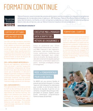 FORMATIONCONTINUE
Télécom Evolution conçoit et produit des solutions de formation continue innovantes, en intégrant les compétences
pédagogiques de trois grandes écoles d’ingénieurs : IMT Atlantique, Télécom ParisTech et Télécom SudParis. La
valeur des formations, certiﬁantes, en inter-entreprises ou élaborées sur mesure, vient de l’attention portée aux
besoins réels des entreprises, avec qui Télécom Evolution travaille en étroite collaboration.
www.telecom-evolution.fr
CERTIFICAT D’ÉTUDES
SPÉCIALISÉES (CES)
EXECUTIVE MBA «MANAGER
DATA SCIENTIST DES
MÉTIERS DE L’ASSURANCE »
MOOC « FONDAMENTAUX
POUR LE BIG DATA »
FORMATIONS COURTES
Les CES sont des formations destinées
aux professionnels souhaitant accéder
à des métiers ou fonctions spéciﬁques,
en forte demande dans le domaine du
numérique. Ils sont constitués d’un
cursus à haute valeur ajoutée associé à
un dispositif de certiﬁcation d’École. Leur
rythme permet le maintien d’une activité
professionnelle, à raison de 25 jours de
formation répartis sur neuf mois.
CES « INTELLIGENCE ARTIFICIELLE »
Destiné aux ingénieurs, techniciens ou
chefs de projet, il permet l’acquisition
des différentes composantes de l’IA qui
entrent en jeu dans des domaines aussi
variés que la biométrie, le véhicule à
délégation partielle, le diagnostic médical
ou les assistants virtuels : apprentissage
statistique (machine learning avancé,
deep learning), traitement de données
massives (image, parole, etc.) et robotique.
CES « DATA SCIENTIST »
Très opérationnelle, la formation permet
la maîtrise des techniques de gestion et
d’analyse des big data et des principaux
algorithmes de machine learning. Son
objectif est l’obtention d’un savoir-faire
technique en science des données, à
l’interface des mathématiques appli-
quées et de l’informatique. Trois grands
domaines sont abordés : les données,
l’apprentissage statistique et l’informa-
tique distribuée.
Conçu en partenariat avec l’École
Polytechnique d’Assurances, cet Execu-
tive MBA s’adresse à des ingénieurs,
techniciens, chefs de projet, informa-
ticiens, statisticiens, mathématiciens
souhaitant développer leurs compé-
tences et encadrer des équipes spéciali-
sées dans le domaine du big data appliqué
à l’assurance. La formation repose sur 4
piliers : technique, stratégique, éthique
et management.
Ce MOOC est une solution ﬂexible et
gratuite permettant d’acquérir le niveau
requis en informatique et en statistiques
pour accéder à une formation dans le
domaine du big data. Il permet, en six
semaines, d’acquérir des prérequis indis-
pensables en analyse, algèbre, proba-
bilités, statistiques, programmation
Python et bases de données.
Télécom Evolution propose de nombreux
stages de 1 à 3 jours permettant un
focus sur des compétences précises.
Certains s’adressent à un public de non
spécialistes souhaitant comprendre le
domaine ou dialoguer avec des experts.
Parmi les sujets proposés : l’introduction
au machine learning, les langages R et
Python, les architectures distribuées, la
visualisation d’information, la sécurité du
big data, le text mining, l’opinion mining
ou encore le RGPD.
4
 